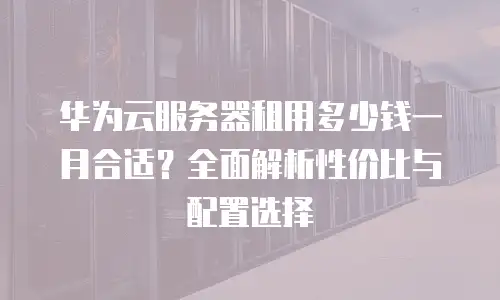 华为云服务器租用多少钱一月合适？全面解析性价比与配置选择