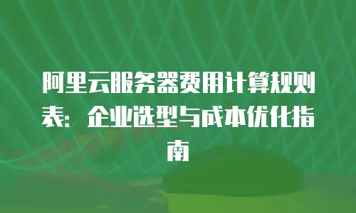 阿里云服务器费用计算规则表：企业选型与成本优化指南