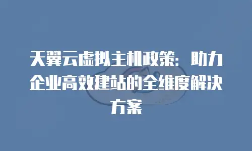 天翼云虚拟主机政策：助力企业高效建站的全维度解决方案