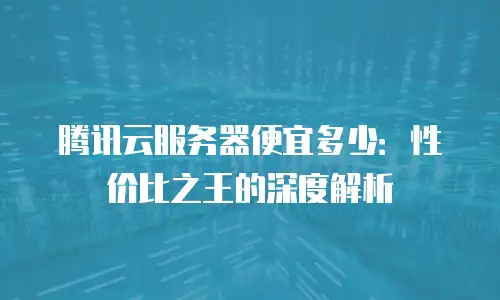 腾讯云服务器便宜多少：性价比之王的深度解析