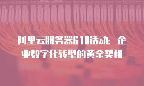 阿里云服务器618活动：企业数字化转型的黄金契机