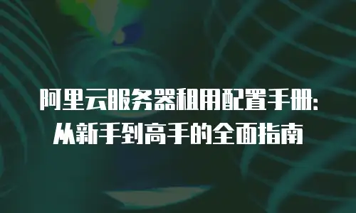 阿里云服务器租用配置手册：从新手到高手的全面指南