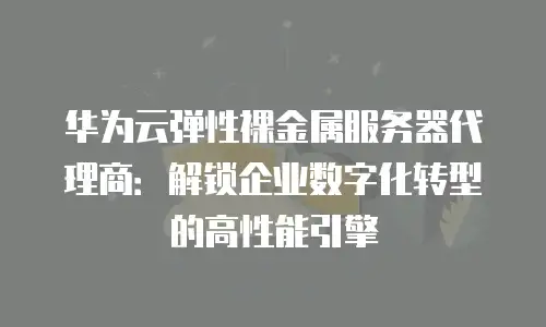 华为云弹性裸金属服务器代理商：解锁企业数字化转型的高性能引擎