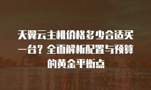 天翼云主机价格多少合适买一台？全面解析配置与预算的黄金平衡点