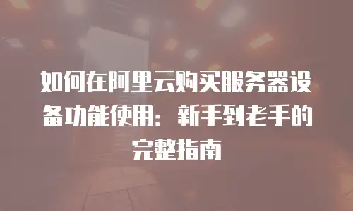如何在阿里云购买服务器设备功能使用：新手到老手的完整指南