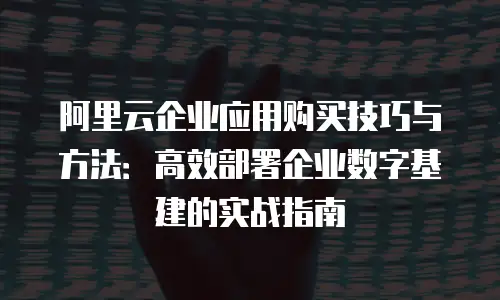 阿里云企业应用购买技巧与方法：高效部署企业数字基建的实战指南