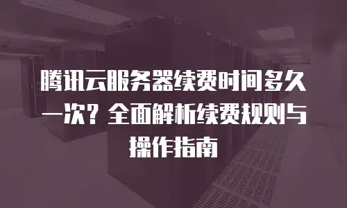 腾讯云服务器续费时间多久一次？全面解析续费规则与操作指南