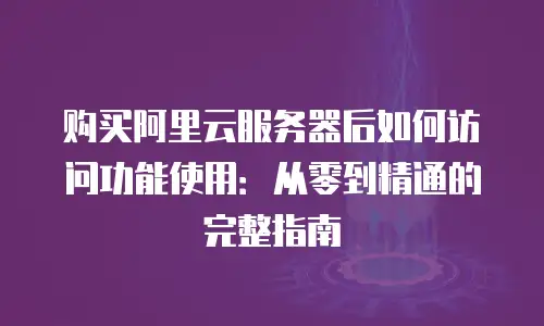 购买阿里云服务器后如何访问功能使用：从零到精通的完整指南