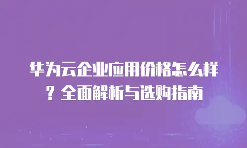 华为云企业应用价格怎么样？全面解析与选购指南