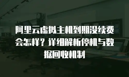 阿里云虚拟主机到期没续费会怎样？详细解析停机与数据回收机制