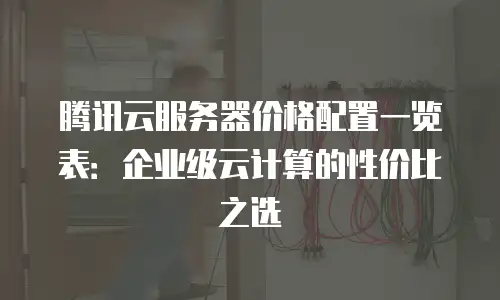 腾讯云服务器价格配置一览表：企业级云计算的性价比之选