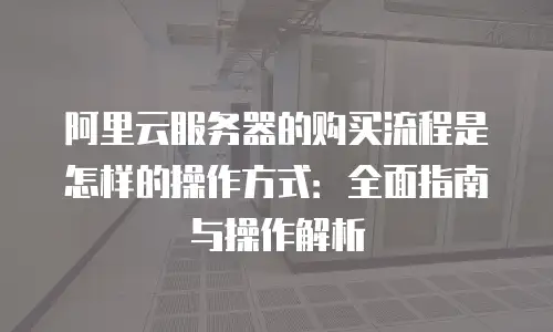 阿里云服务器的购买流程是怎样的操作方式：全面指南与操作解析