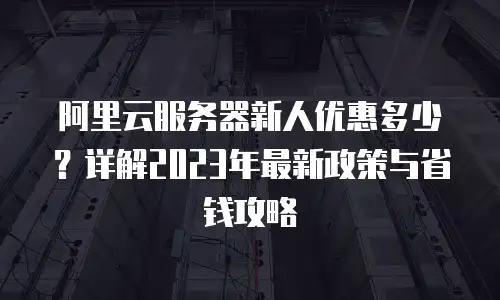 阿里云服务器新人优惠多少？详解2023年最新政策与省钱攻略