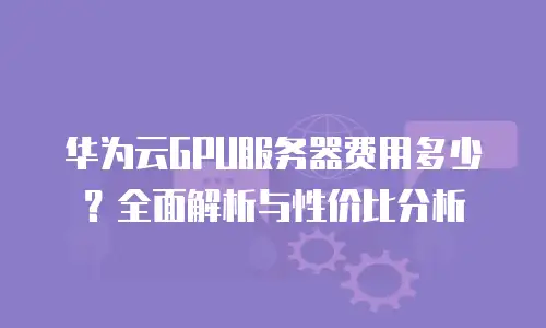 华为云GPU服务器费用多少？全面解析与性价比分析
