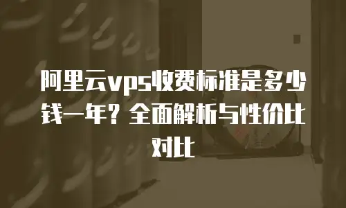 阿里云vps收费标准是多少钱一年？全面解析与性价比对比