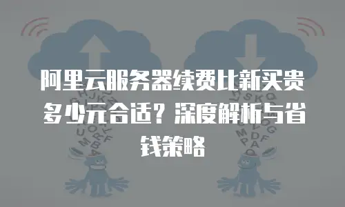 阿里云服务器续费比新买贵多少元合适？深度解析与省钱策略