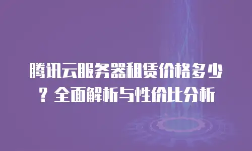 腾讯云服务器租赁价格多少？全面解析与性价比分析