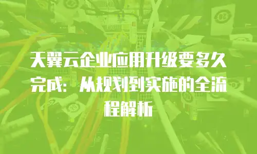 天翼云企业应用升级要多久完成：从规划到实施的全流程解析