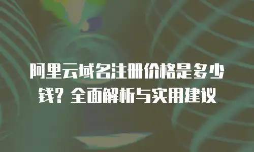 阿里云域名注册价格是多少钱？全面解析与实用建议