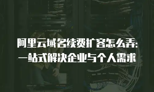 阿里云域名续费扩容怎么弄：一站式解决企业与个人需求
