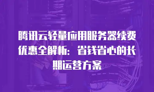 腾讯云轻量应用服务器续费优惠全解析：省钱省心的长期运营方案