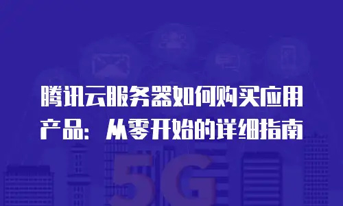 腾讯云服务器如何购买应用产品：从零开始的详细指南