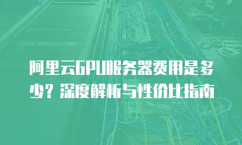 阿里云GPU服务器费用是多少？深度解析与性价比指南