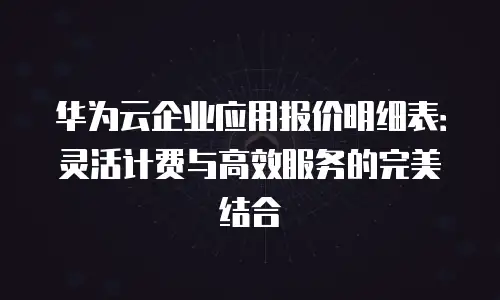 华为云企业应用报价明细表：灵活计费与高效服务的完美结合