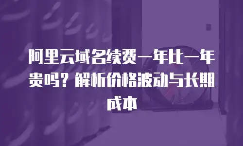 阿里云域名续费一年比一年贵吗？解析价格波动与长期成本