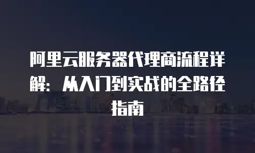 阿里云服务器代理商流程详解：从入门到实战的全路径指南