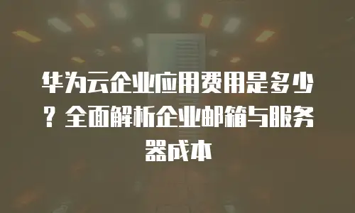 华为云企业应用费用是多少？全面解析企业邮箱与服务器成本