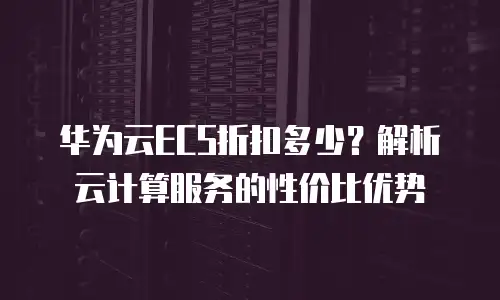 华为云ECS折扣多少？解析云计算服务的性价比优势