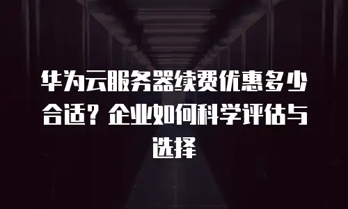 华为云服务器续费优惠多少合适？企业如何科学评估与选择