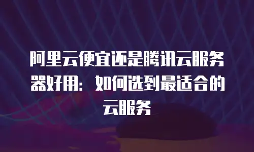 阿里云便宜还是腾讯云服务器好用：如何选到最适合的云服务