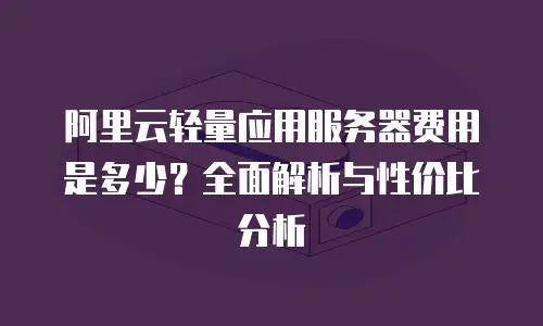 阿里云轻量应用服务器费用是多少？全面解析与性价比分析