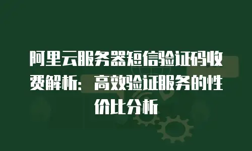 阿里云服务器短信验证码收费解析：高效验证服务的性价比分析