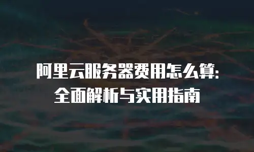 阿里云服务器费用怎么算：全面解析与实用指南