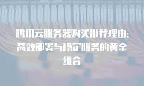 腾讯云服务器购买推荐理由：高效部署与稳定服务的黄金组合