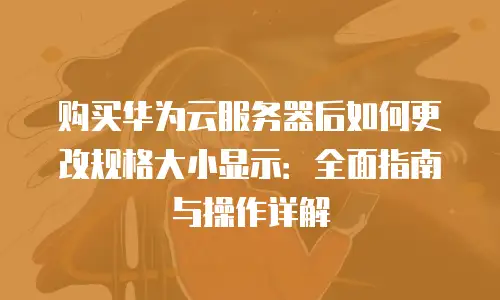 购买华为云服务器后如何更改规格大小显示：全面指南与操作详解