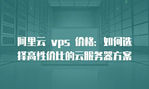 阿里云 vps 价格：如何选择高性价比的云服务器方案