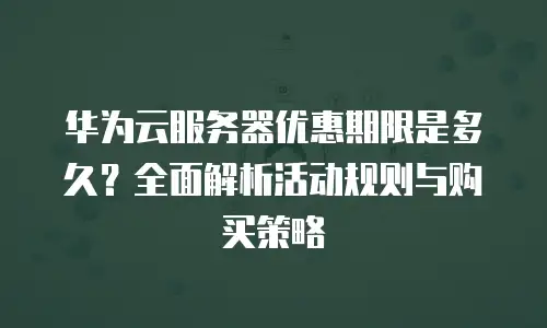 华为云服务器优惠期限是多久？全面解析活动规则与购买策略