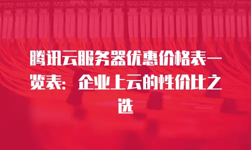 腾讯云服务器优惠价格表一览表：企业上云的性价比之选