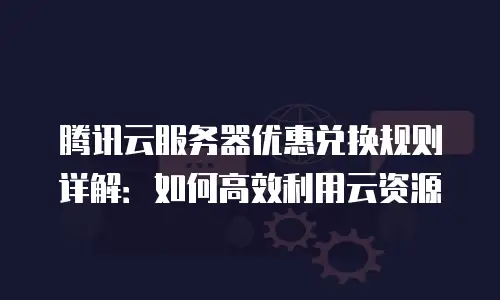 腾讯云服务器优惠兑换规则详解：如何高效利用云资源