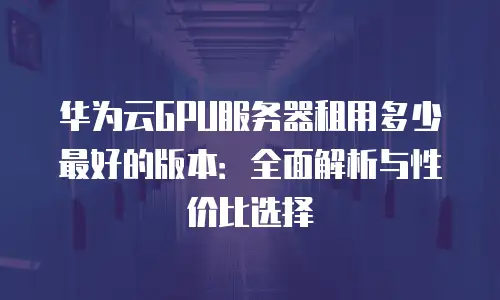 华为云GPU服务器租用多少最好的版本：全面解析与性价比选择