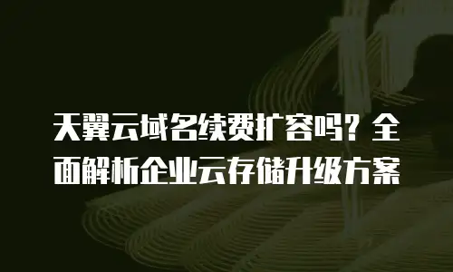 天翼云域名续费扩容吗？全面解析企业云存储升级方案
