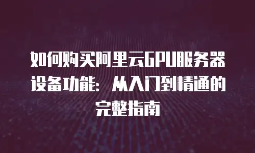 如何购买阿里云GPU服务器设备功能：从入门到精通的完整指南