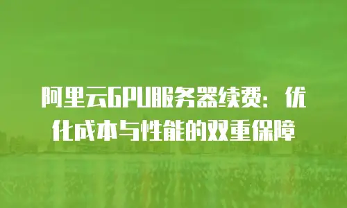 阿里云GPU服务器续费：优化成本与性能的双重保障