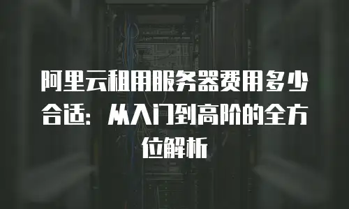 阿里云租用服务器费用多少合适：从入门到高阶的全方位解析