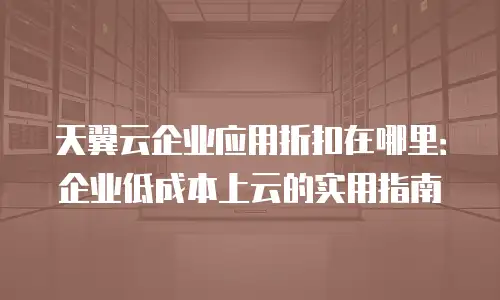 天翼云企业应用折扣在哪里：企业低成本上云的实用指南
