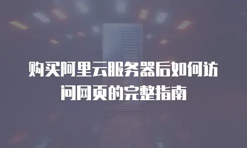 购买阿里云服务器后如何访问网页的完整指南